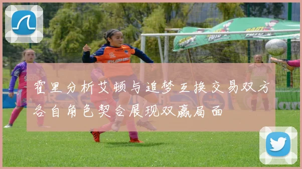 霍里分析艾顿与追梦互换交易双方各自角色契合展现双赢局面
