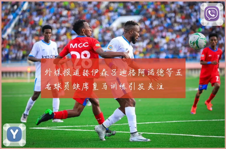 外媒报道赫伊森吕迪格阿诺德等五名球员缺席皇马训练引发关注