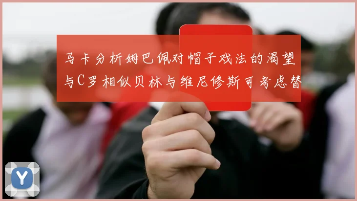 马卡分析姆巴佩对帽子戏法的渴望与C罗相似贝林与维尼修斯可考虑替补出战