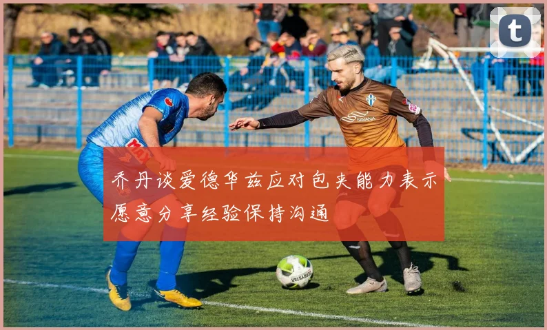 乔丹谈爱德华兹应对包夹能力表示愿意分享经验保持沟通