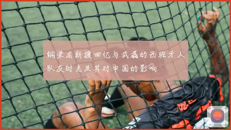 铜梁龙新援回忆与武磊的西班牙人队友时光及其对中国的影响