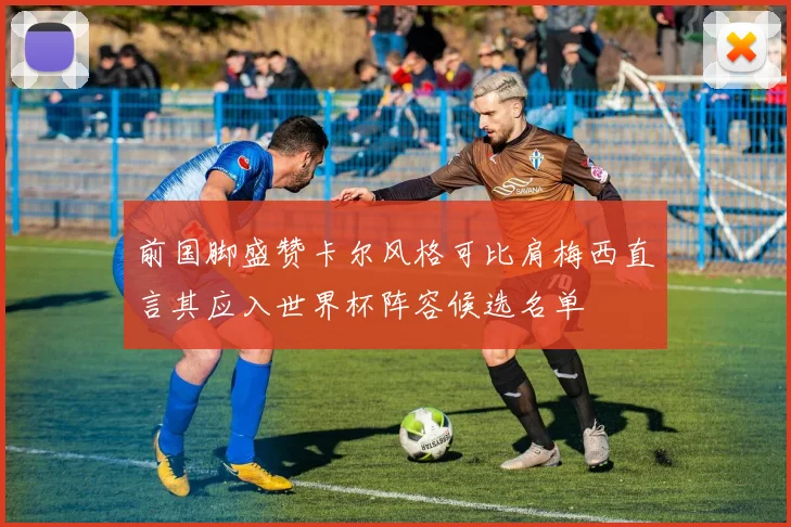 前国脚盛赞卡尔风格可比肩梅西直言其应入世界杯阵容候选名单