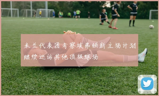 米兰代表团考察埃弗顿新主场计划继续巡访其他顶级球场