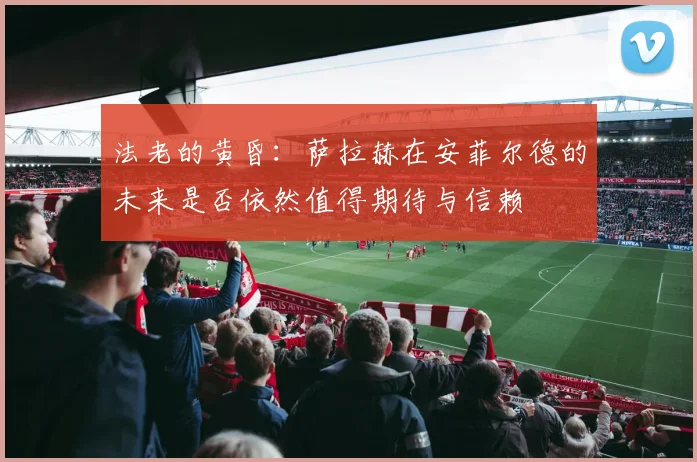 法老的黄昏：萨拉赫在安菲尔德的未来是否依然值得期待与信赖