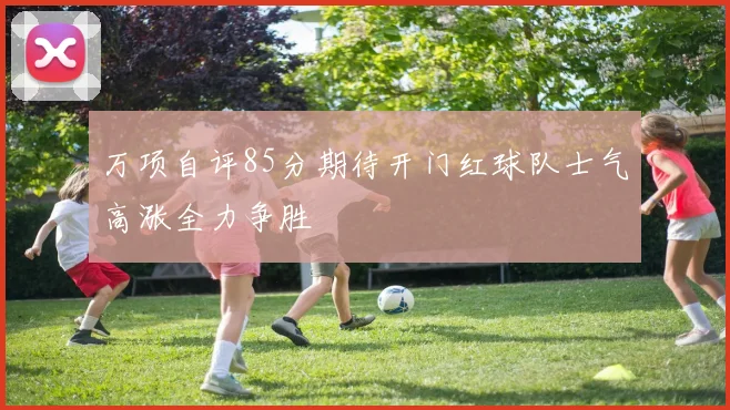 万项自评85分期待开门红球队士气高涨全力争胜