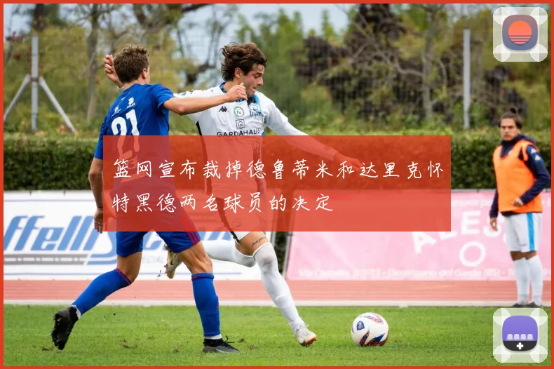 篮网宣布裁掉德鲁蒂米和达里克怀特黑德两名球员的决定