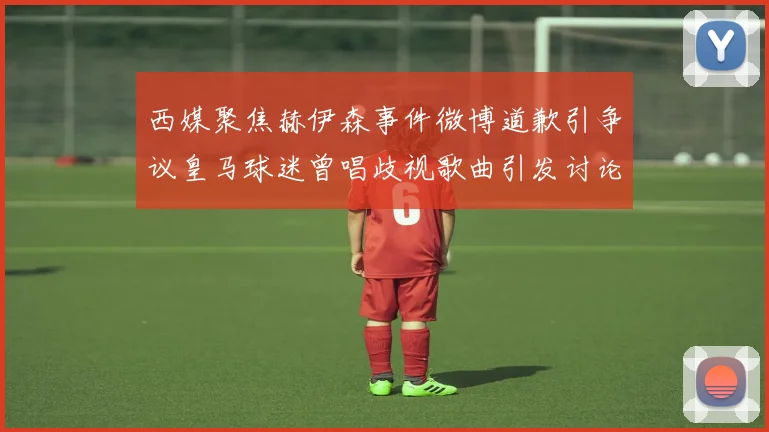 西媒聚焦赫伊森事件微博道歉引争议皇马球迷曾唱歧视歌曲引发讨论