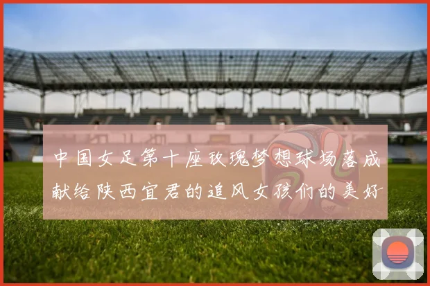中国女足第十座玫瑰梦想球场落成献给陕西宜君的追风女孩们的美好祝福