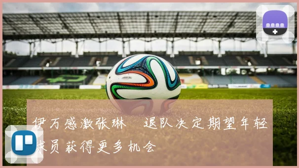 伊万感激张琳芃退队决定期望年轻球员获得更多机会
