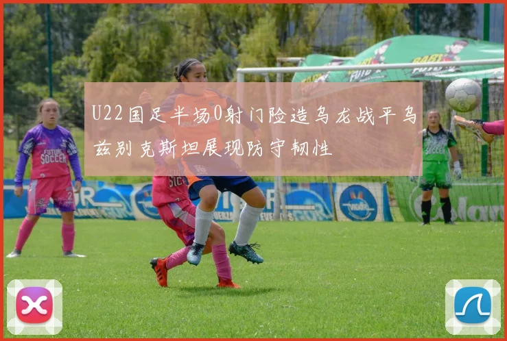 U22国足半场0射门险造乌龙战平乌兹别克斯坦展现防守韧性