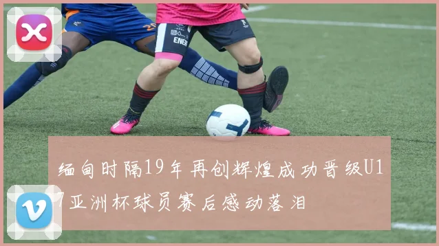 缅甸时隔19年再创辉煌成功晋级U17亚洲杯球员赛后感动落泪