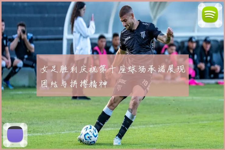 女足胜利庆祝第十座球场承诺展现团结与拼搏精神
