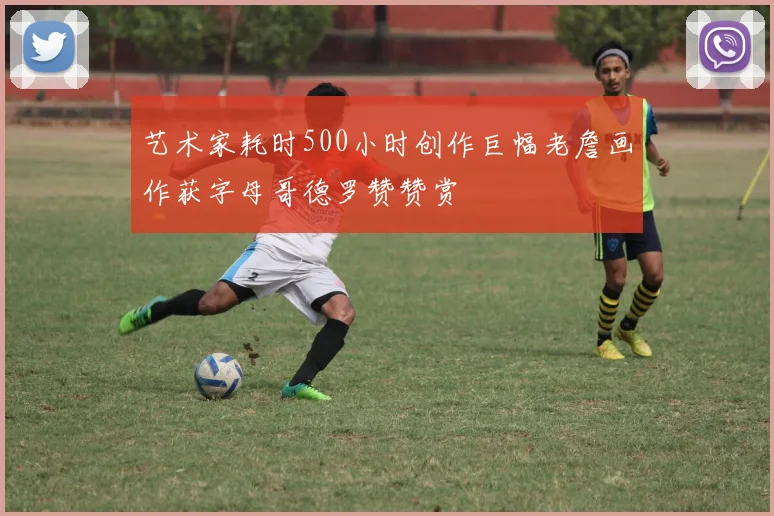 艺术家耗时500小时创作巨幅老詹画作获字母哥德罗赞赞赏