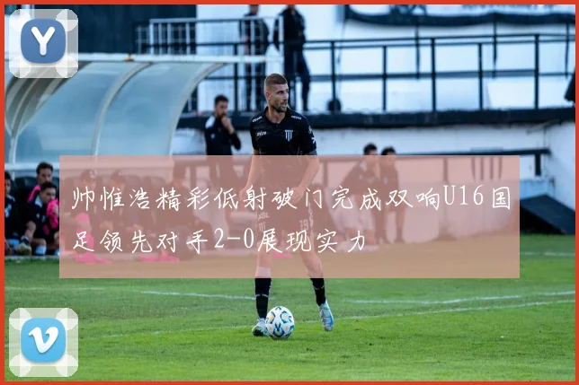 帅惟浩精彩低射破门完成双响U16国足领先对手2-0展现实力