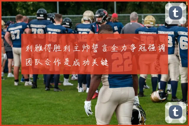 利雅得胜利主帅誓言全力争冠强调团队合作是成功关键