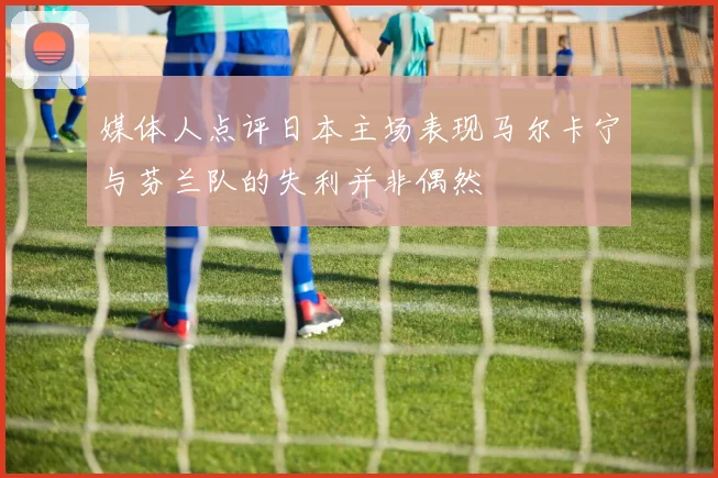 媒体人点评日本主场表现马尔卡宁与芬兰队的失利并非偶然