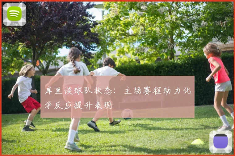 库里谈球队状态：主场赛程助力化学反应提升表现