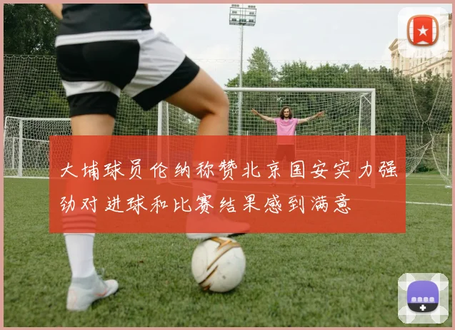 大埔球员伦纳称赞北京国安实力强劲对进球和比赛结果感到满意