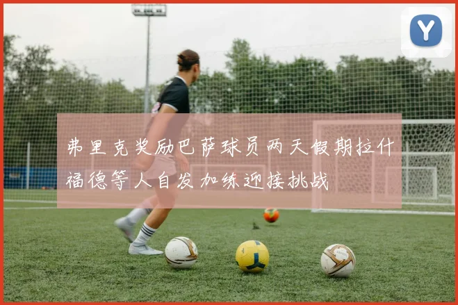 弗里克奖励巴萨球员两天假期拉什福德等人自发加练迎接挑战